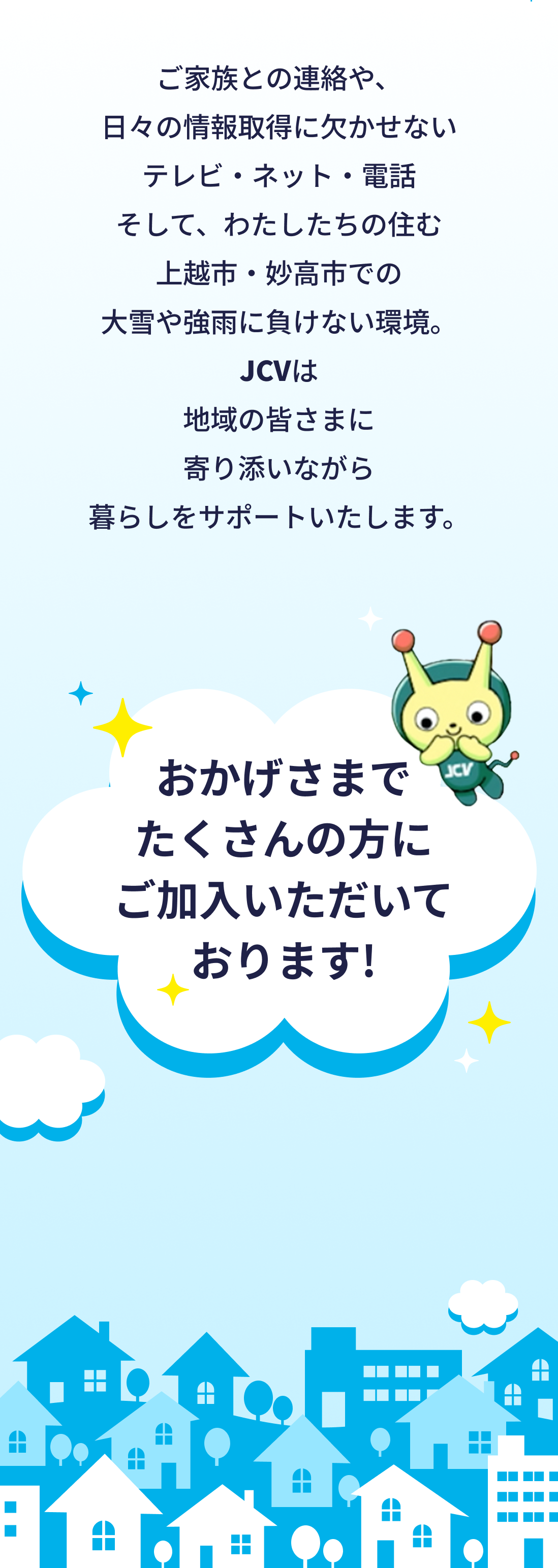 ご家族との連絡や、日々の情報取得に欠かせないテレビ・ネット・電話　そして、わたしたちの住む十日町市での大雪や強雨に負けない環境。JCVは地域の皆さまに寄り添いながら暮らしをサポートいたします。